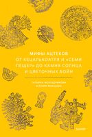 Мифы ацтеков. От Кецалькоатля и "Семи пещер" до Камня Солнца и цветочных войн