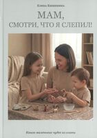 Мам, посмотри, что я слепил! Книга маленьких чудес из глины